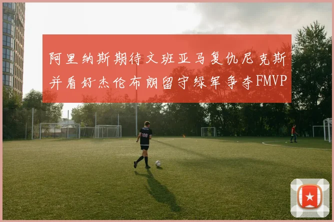 阿里纳斯期待文班亚马复仇尼克斯并看好杰伦布朗留守绿军争夺FMVP