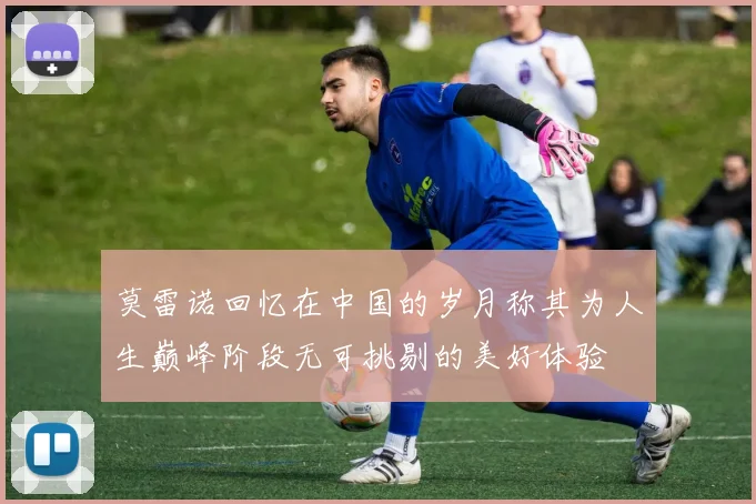 莫雷诺回忆在中国的岁月称其为人生巅峰阶段无可挑剔的美好体验