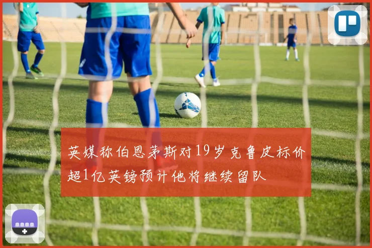 英媒称伯恩茅斯对19岁克鲁皮标价超1亿英镑预计他将继续留队