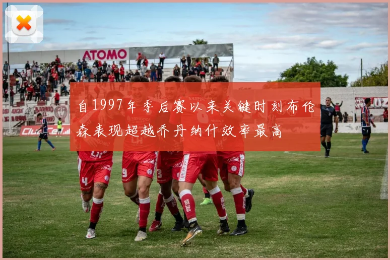 自1997年季后赛以来关键时刻布伦森表现超越乔丹纳什效率最高