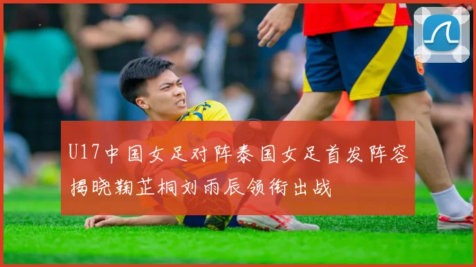U17中国女足对阵泰国女足首发阵容揭晓鞠芷桐刘雨辰领衔出战