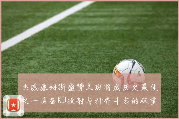 杰威廉姆斯盛赞文班将成历史最佳之一具备KD投射与科乔斗志的双重优势
