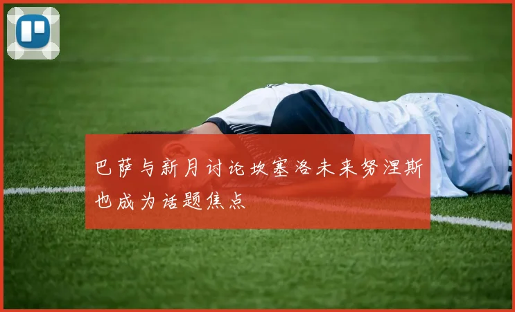巴萨与新月讨论坎塞洛未来努涅斯也成为话题焦点