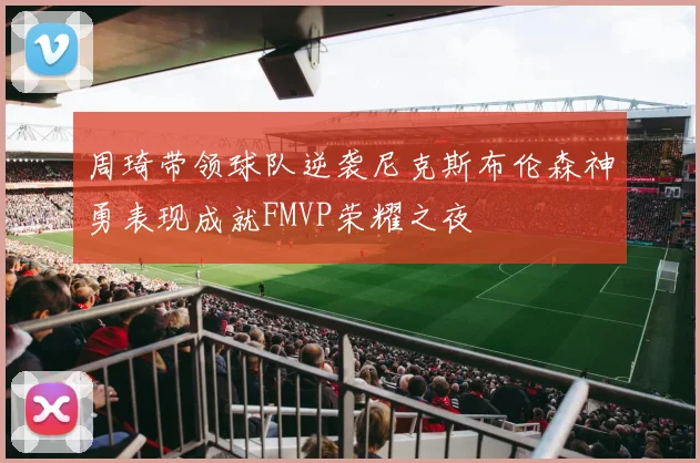 周琦带领球队逆袭尼克斯布伦森神勇表现成就FMVP荣耀之夜