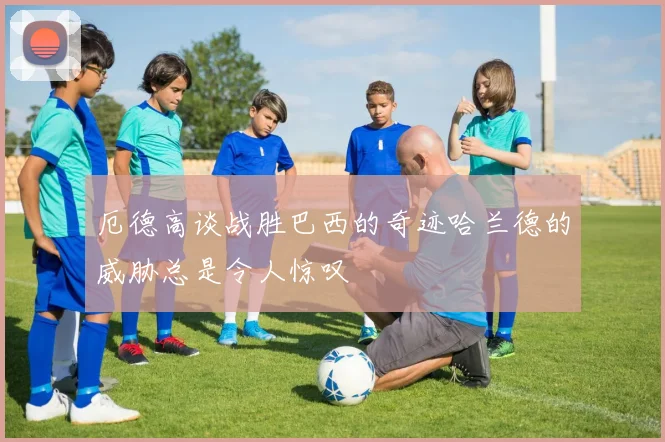 厄德高谈战胜巴西的奇迹哈兰德的威胁总是令人惊叹