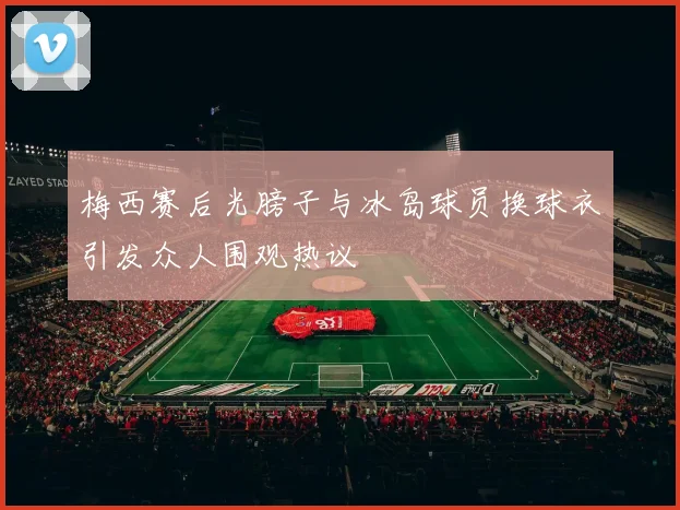 梅西赛后光膀子与冰岛球员换球衣引发众人围观热议