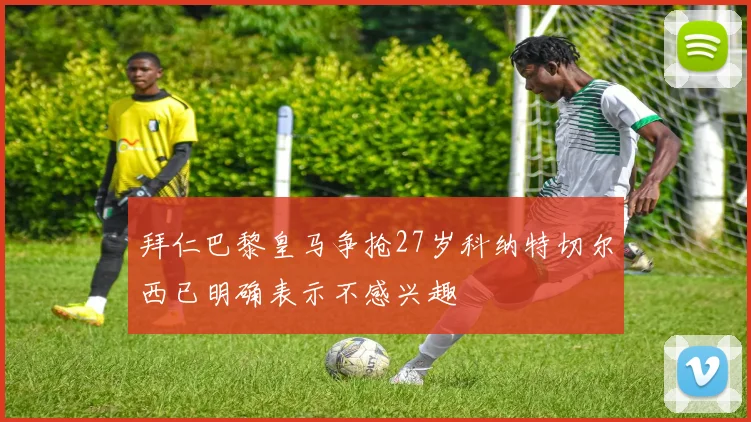 拜仁巴黎皇马争抢27岁科纳特切尔西已明确表示不感兴趣