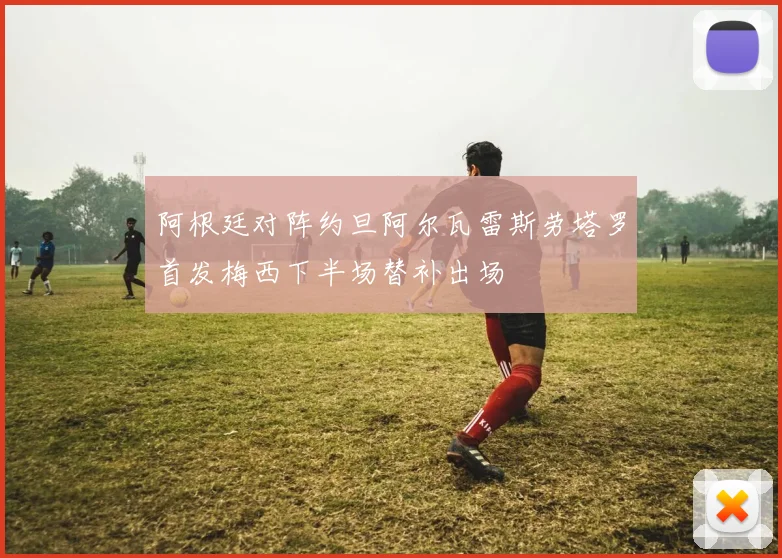 阿根廷对阵约旦阿尔瓦雷斯劳塔罗首发梅西下半场替补出场