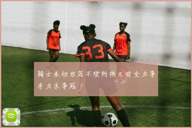 骑士米切尔若不续约热火将全力争夺力求争冠