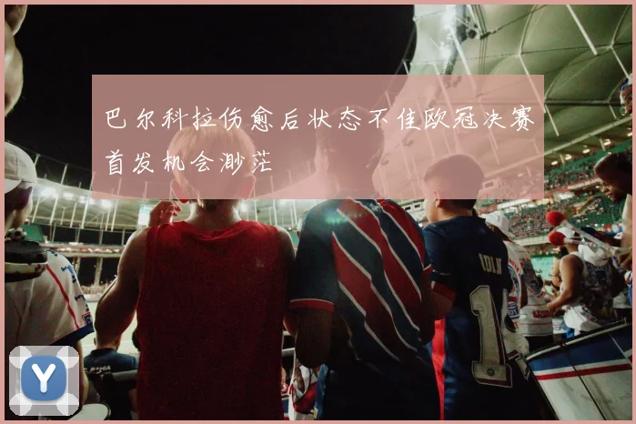 巴尔科拉伤愈后状态不佳欧冠决赛首发机会渺茫